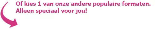 Of kies 1 van onze andere populaire formaten. Alleen speciaal voor jou!