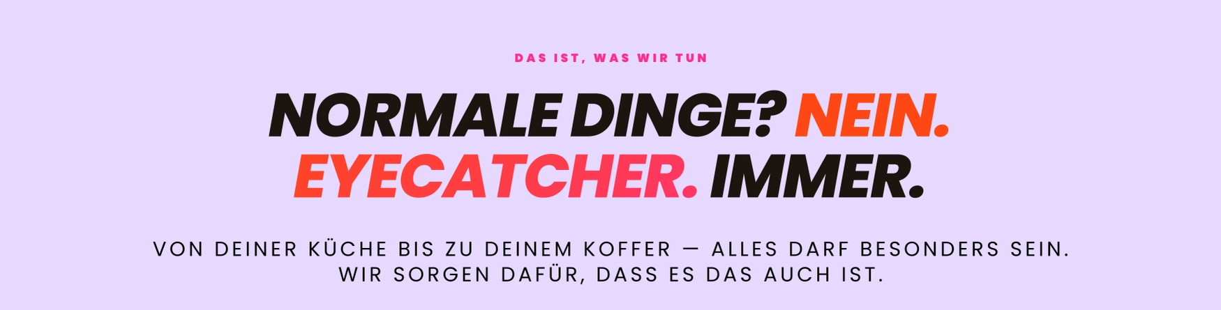 Normale Dinge? Nein. Eyecatcher. Immer. Von deiner Küche eis zu deinem Koffer - Alles darf besonders sein wir sorgen dafür, dass es das auch ist.