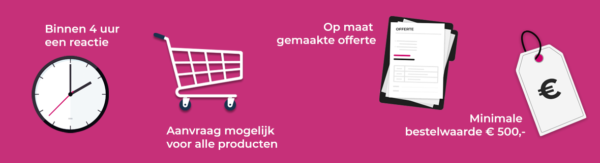 Binnen 4 uur een reactie. Aanvraag mogelijk voor alle producten. Op maat gemaakte offerte. Minimale bestelwaarde € 500,-
